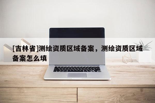 [吉林省]測(cè)繪資質(zhì)區(qū)域備案，測(cè)繪資質(zhì)區(qū)域備案怎么填
