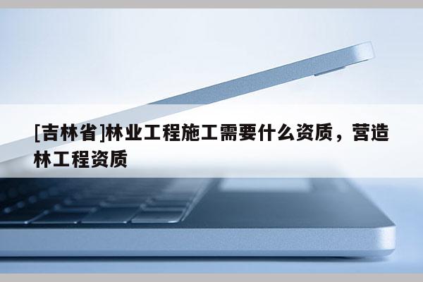 [吉林省]林業工程施工需要什么資質，營造林工程資質