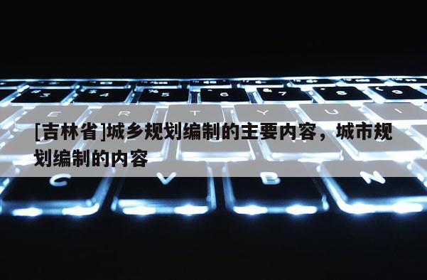 [吉林省]城鄉規劃編制的主要內容，城市規劃編制的內容