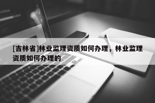 [吉林省]林業監理資質如何辦理，林業監理資質如何辦理的