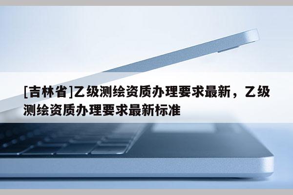 [吉林省]乙級測繪資質辦理要求最新，乙級測繪資質辦理要求最新標準