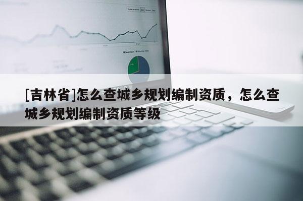 [吉林省]怎么查城鄉(xiāng)規(guī)劃編制資質(zhì)，怎么查城鄉(xiāng)規(guī)劃編制資質(zhì)等級(jí)