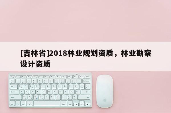 [吉林省]2018林業(yè)規(guī)劃資質(zhì)，林業(yè)勘察設(shè)計(jì)資質(zhì)