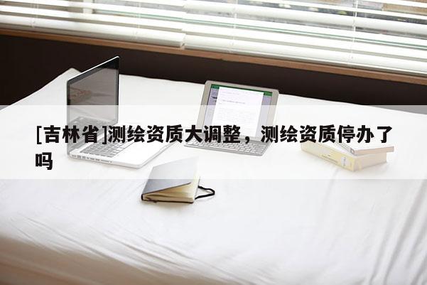 [吉林省]測繪資質(zhì)大調(diào)整，測繪資質(zhì)停辦了嗎