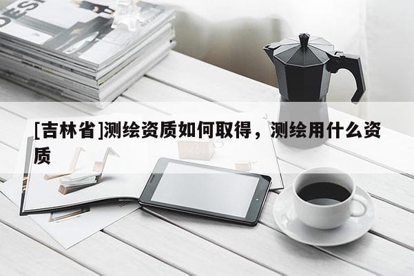 [吉林省]測繪資質如何取得，測繪用什么資質