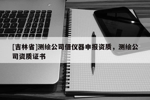 [吉林省]測繪公司借儀器申報資質，測繪公司資質證書