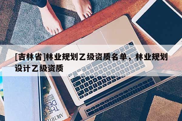 [吉林省]林業(yè)規(guī)劃乙級(jí)資質(zhì)名單，林業(yè)規(guī)劃設(shè)計(jì)乙級(jí)資質(zhì)