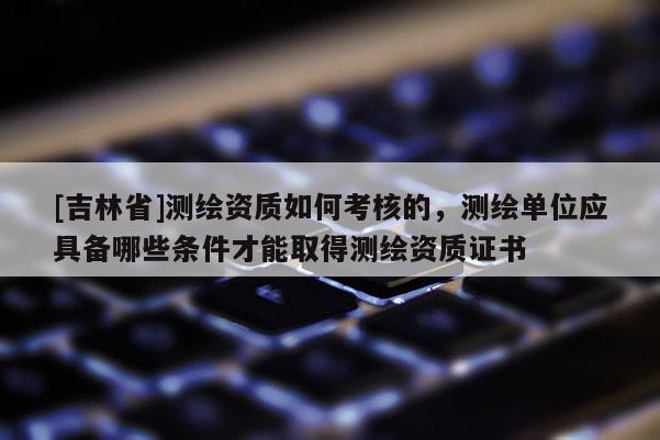 [吉林省]測繪資質如何考核的，測繪單位應具備哪些條件才能取得測繪資質證書
