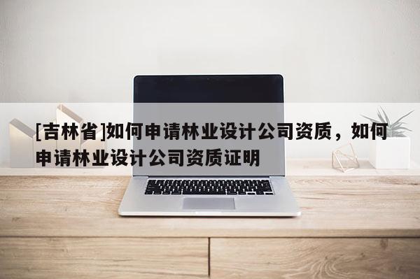 [吉林省]如何申請林業設計公司資質，如何申請林業設計公司資質證明