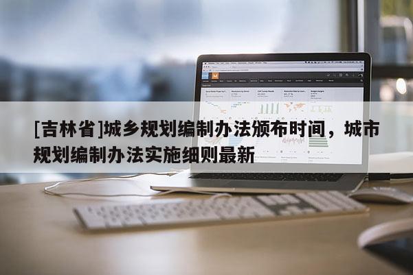 [吉林省]城鄉規劃編制辦法頒布時間，城市規劃編制辦法實施細則最新