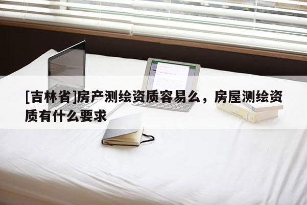 [吉林省]房產測繪資質容易么，房屋測繪資質有什么要求