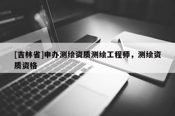 [吉林省]申辦測繪資質(zhì)測繪工程師，測繪資質(zhì)資格