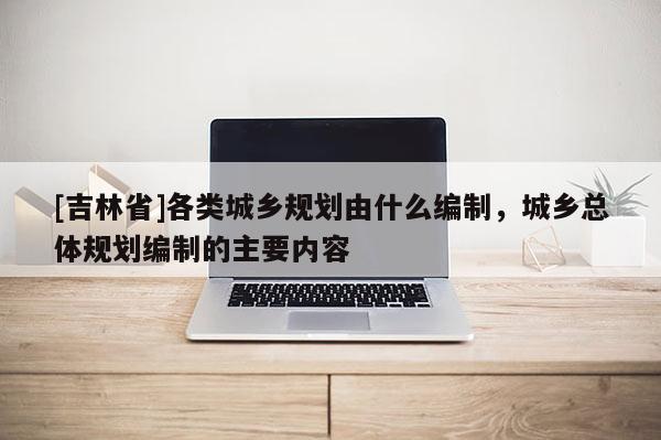 [吉林省]各類城鄉(xiāng)規(guī)劃由什么編制，城鄉(xiāng)總體規(guī)劃編制的主要內(nèi)容