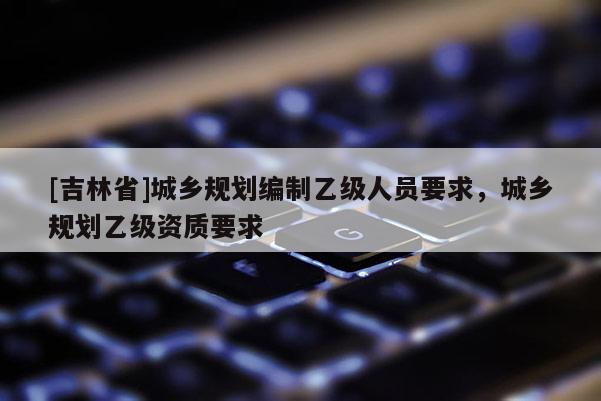 [吉林省]城鄉規劃編制乙級人員要求，城鄉規劃乙級資質要求