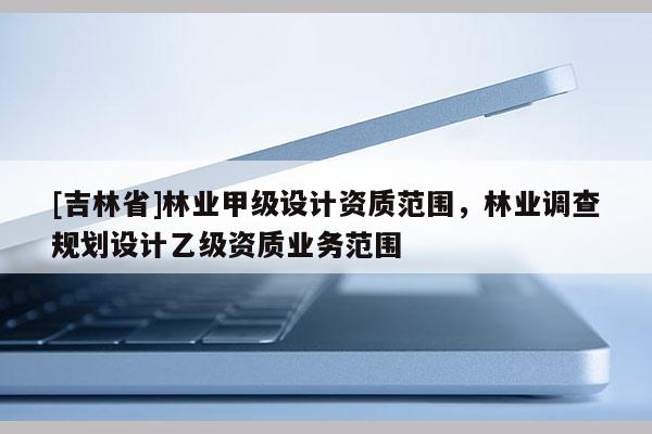 [吉林省]林業甲級設計資質范圍，林業調查規劃設計乙級資質業務范圍