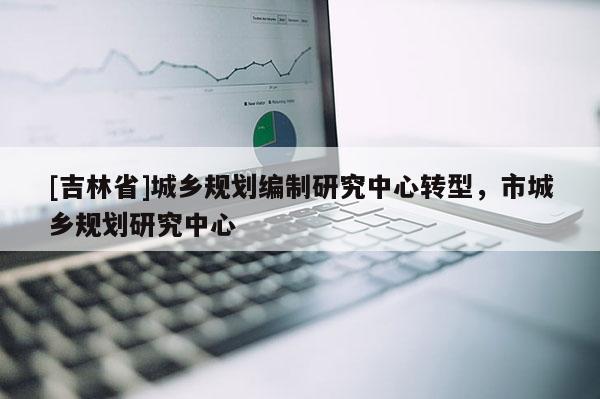 [吉林省]城鄉(xiāng)規(guī)劃編制研究中心轉(zhuǎn)型，市城鄉(xiāng)規(guī)劃研究中心