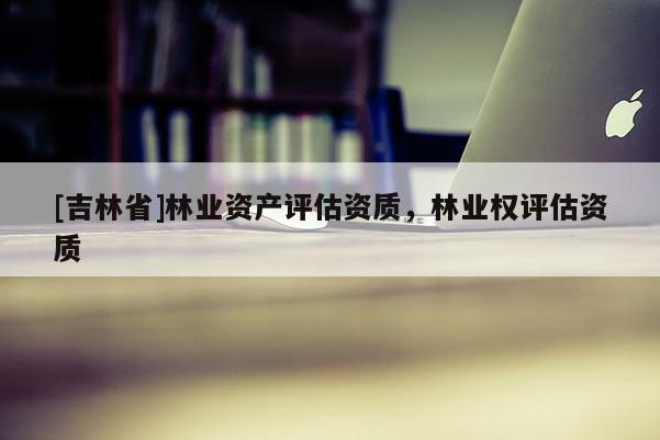 [吉林省]林業(yè)資產(chǎn)評(píng)估資質(zhì)，林業(yè)權(quán)評(píng)估資質(zhì)
