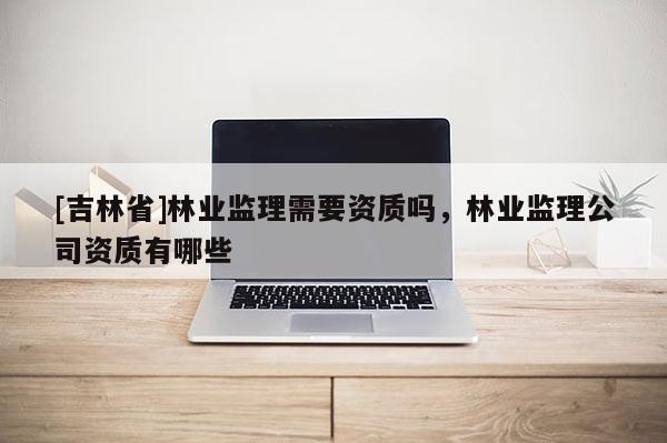 [吉林省]林業(yè)監(jiān)理需要資質(zhì)嗎，林業(yè)監(jiān)理公司資質(zhì)有哪些