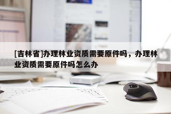 [吉林省]辦理林業(yè)資質(zhì)需要原件嗎，辦理林業(yè)資質(zhì)需要原件嗎怎么辦