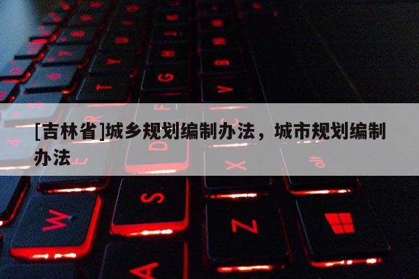 [吉林省]城鄉(xiāng)規(guī)劃編制辦法，城市規(guī)劃編制辦法
