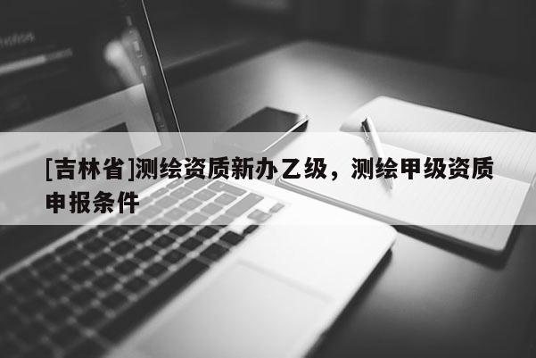 [吉林省]測繪資質新辦乙級，測繪甲級資質申報條件