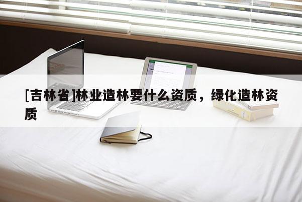 [吉林省]林業(yè)造林要什么資質(zhì)，綠化造林資質(zhì)