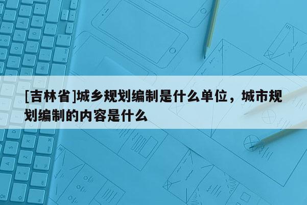 [吉林省]城鄉規劃編制是什么單位，城市規劃編制的內容是什么