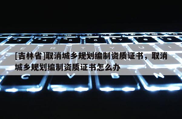 [吉林省]取消城鄉規劃編制資質證書，取消城鄉規劃編制資質證書怎么辦