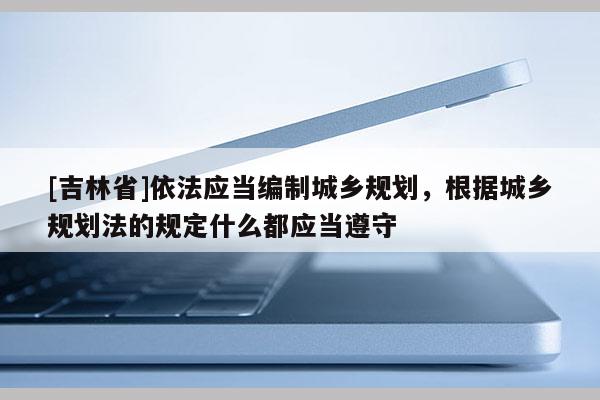 [吉林省]依法應當編制城鄉(xiāng)規(guī)劃，根據(jù)城鄉(xiāng)規(guī)劃法的規(guī)定什么都應當遵守