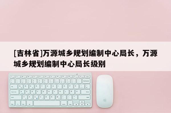 [吉林省]萬源城鄉(xiāng)規(guī)劃編制中心局長，萬源城鄉(xiāng)規(guī)劃編制中心局長級別