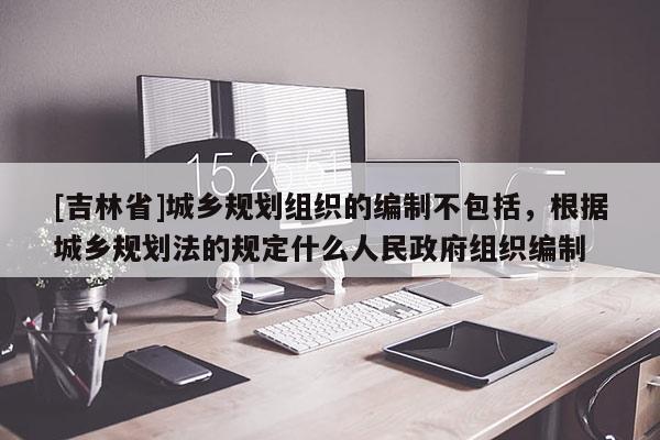 [吉林省]城鄉(xiāng)規(guī)劃組織的編制不包括，根據(jù)城鄉(xiāng)規(guī)劃法的規(guī)定什么人民政府組織編制