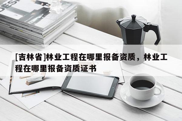 [吉林省]林業(yè)工程在哪里報(bào)備資質(zhì)，林業(yè)工程在哪里報(bào)備資質(zhì)證書