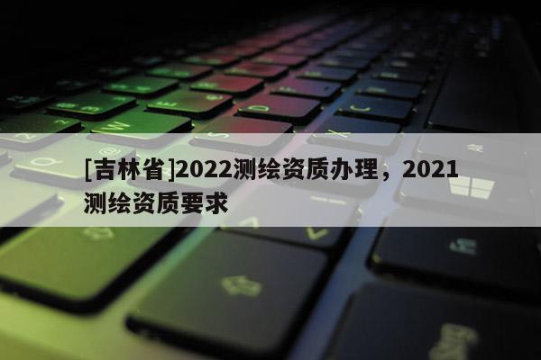 [吉林省]2022測繪資質辦理，2021測繪資質要求