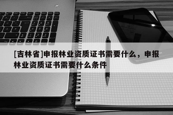 [吉林省]申報林業資質證書需要什么，申報林業資質證書需要什么條件