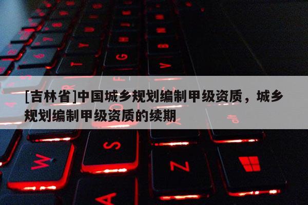 [吉林省]中國城鄉規劃編制甲級資質，城鄉規劃編制甲級資質的續期