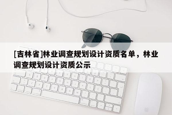 [吉林省]林業(yè)調(diào)查規(guī)劃設(shè)計資質(zhì)名單，林業(yè)調(diào)查規(guī)劃設(shè)計資質(zhì)公示