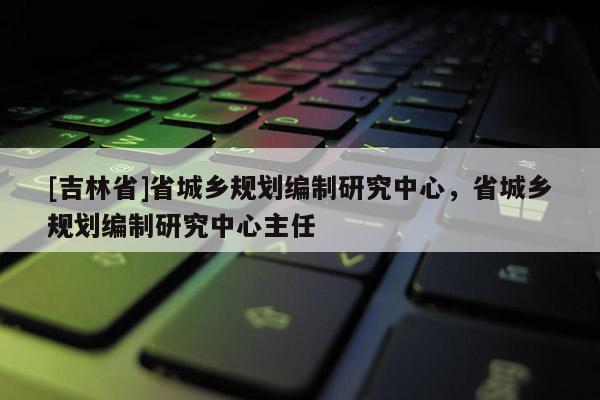 [吉林省]省城鄉規劃編制研究中心，省城鄉規劃編制研究中心主任