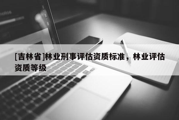 [吉林省]林業刑事評估資質標準，林業評估資質等級