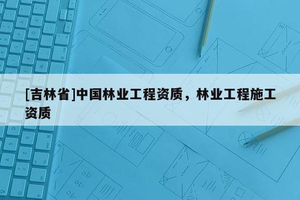 [吉林省]中國林業工程資質，林業工程施工資質