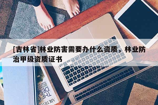 [吉林省]林業防害需要辦什么資質，林業防治甲級資質證書