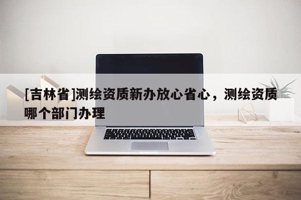 [吉林省]測繪資質新辦放心省心，測繪資質哪個部門辦理