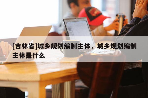 [吉林省]城鄉(xiāng)規(guī)劃編制主體，城鄉(xiāng)規(guī)劃編制主體是什么