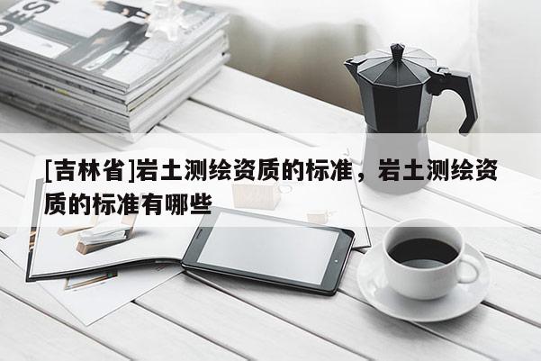 [吉林省]巖土測繪資質(zhì)的標(biāo)準(zhǔn)，巖土測繪資質(zhì)的標(biāo)準(zhǔn)有哪些