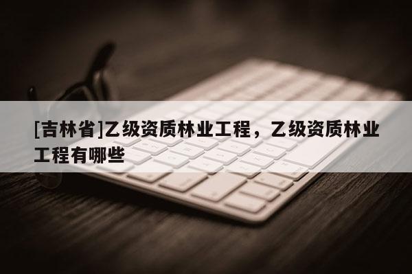[吉林省]乙級(jí)資質(zhì)林業(yè)工程，乙級(jí)資質(zhì)林業(yè)工程有哪些