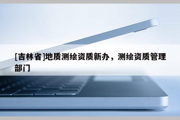 [吉林省]地質測繪資質新辦，測繪資質管理部門