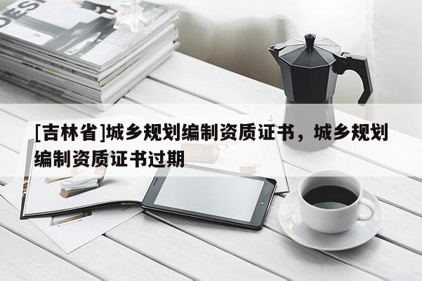 [吉林省]城鄉規劃編制資質證書，城鄉規劃編制資質證書過期