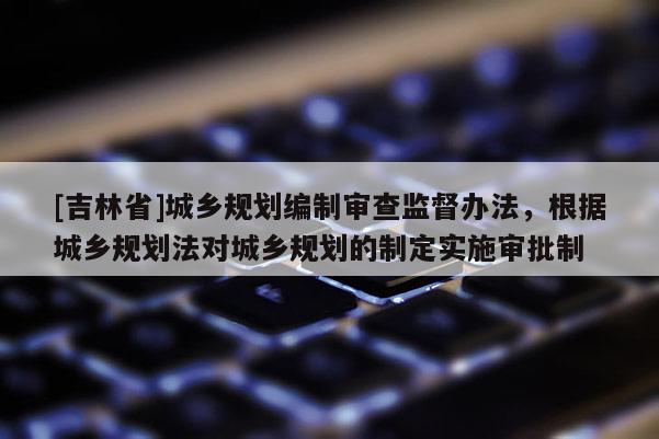 [吉林省]城鄉規劃編制審查監督辦法，根據城鄉規劃法對城鄉規劃的制定實施審批制