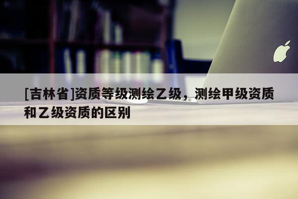 [吉林省]資質等級測繪乙級，測繪甲級資質和乙級資質的區別