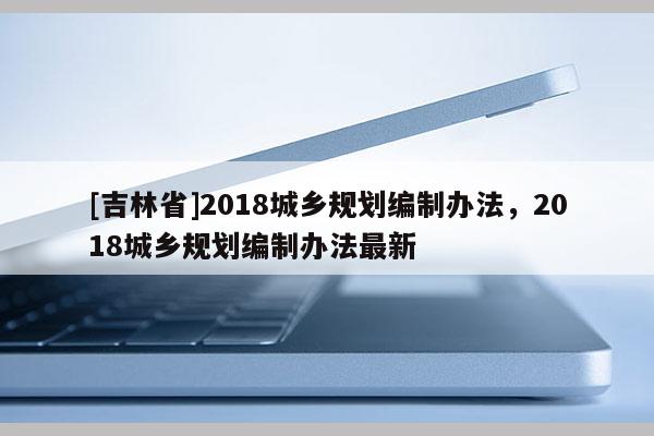 [吉林省]2018城鄉規劃編制辦法，2018城鄉規劃編制辦法最新