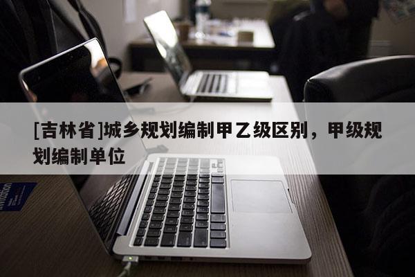 [吉林省]城鄉規劃編制甲乙級區別，甲級規劃編制單位